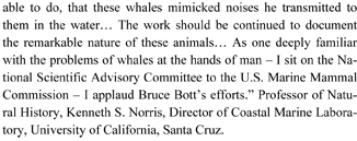able to do, that these whales mimicked noises he transmitted to them in the water… The work should be continued to document the remarkable nature of these animals… As one deeply familiar with the problems of whales at the hands of man – I sit on the National Scientific Advisory Committee to the U.S. Marine Mammal Commission – I applaud Bruce Bott’s efforts.” Professor of Natural History, Kenneth S. Norris, Director of Coastal Marine Laboratory, University of California, Santa Cruz.