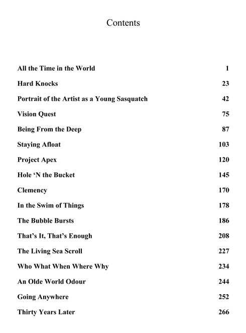 Contents All the Time in the World 1 Hard Knocks 23 Portrait of the Artist as a Young Sasquatch 42 Vision Quest 75 Being From the Deep 87 Staying Afloat 103 Project Apex 120 Hole ‘N the Bucket 145 Clemency 170 In the Swim of Things 178 The Bubble Bursts 186 That’s It, That’s Enough 208 The Living Sea Scroll 227 Who What When Where Why 234 An Olde World Odour 244 Going Anywhere 252 Thirty Years Later 266