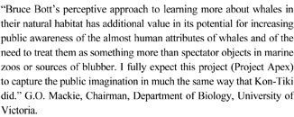 “Bruce Bott’s perceptive approach to learning more about whales in their natural habitat has additional value in its potential for increasing public awareness of the almost human attributes of whales and of the need to treat them as something more than spectator objects in marine zoos or sources of blubber. I fully expect this project (Project Apex) to capture the public imagination in much the same way that Kon-Tiki did.” G.O. Mackie, Chairman, Department of Biology, University of Victoria.