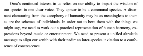Orca’s continued interest in us relies on our ability to impart the wisdom of our species in one clear voice. They appear to be a communal species. A dissonant clamouring from the cacophony of humanity may be as meaningless to them as are the schemes of individuals. In order not to bore them with the things we might say, we need to work out a practical representation of human harmony, expressions beyond music or entertainment. We need to present a unified altruistic message to align our zenith with their nadir: an inter-species invitation to a conference of concrescence.